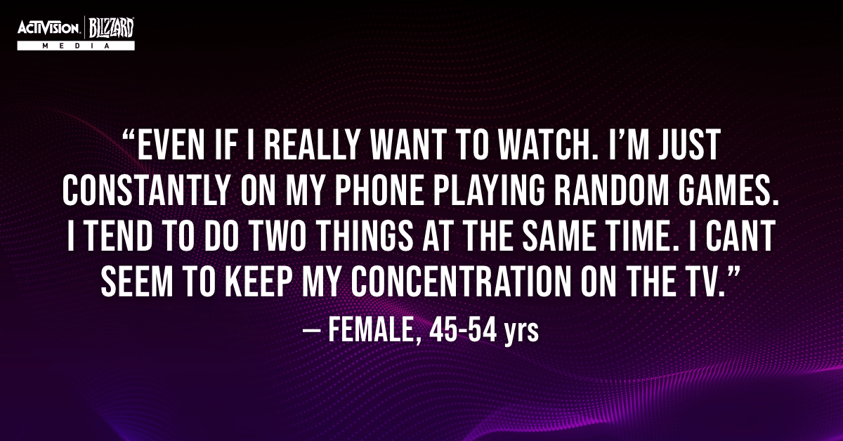 —Aunque tenga mucho interés en ver algo, estoy todo el rato con el móvil, jugando a cualquier juego. Suelo hacer dos cosas al mismo tiempo. Parece que no puedo estar concentrada en la televisión. —Mujer, 45-54 años.